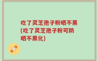 吃了灵芝孢子粉晒不黑(吃了灵芝孢子粉可防晒不黑化)