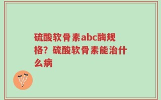 硫酸软骨素abc酶规格？硫酸软骨素能治什么病