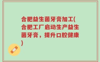 合肥益生菌牙膏加工(合肥工厂启动生产益生菌牙膏，提升口腔健康)
