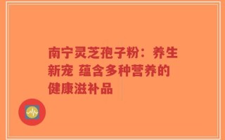 南宁灵芝孢子粉：养生新宠 蕴含多种营养的健康滋补品