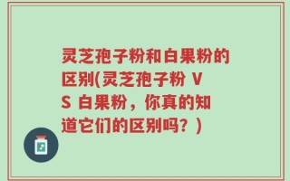 灵芝孢子粉和白果粉的区别(灵芝孢子粉 VS 白果粉，你真的知道它们的区别吗？)