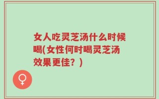 女人吃灵芝汤什么时候喝(女性何时喝灵芝汤效果更佳？)