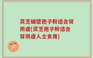 灵芝破壁孢子粉适合肾阴虚(灵芝孢子粉适合肾阴虚人士食用)