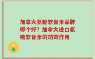 加拿大氨糖软骨素品牌哪个好？加拿大进口氨糖软骨素的功效作用