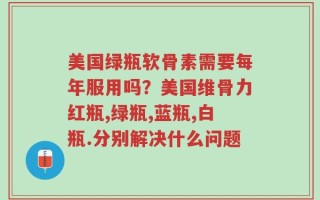 美国绿瓶软骨素需要每年服用吗？美国维骨力红瓶,绿瓶,蓝瓶,白瓶.分别解决什么问题