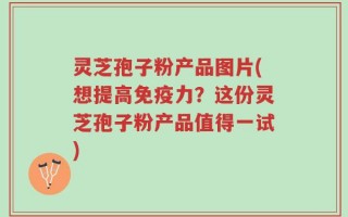 灵芝孢子粉产品图片(想提高免疫力？这份灵芝孢子粉产品值得一试)