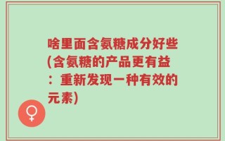 啥里面含氨糖成分好些(含氨糖的产品更有益：重新发现一种有效的元素)