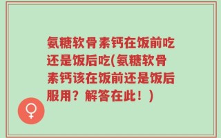 氨糖软骨素钙在饭前吃还是饭后吃(氨糖软骨素钙该在饭前还是饭后服用？解答在此！)