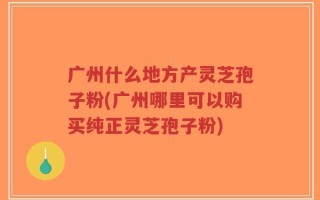 广州什么地方产灵芝孢子粉(广州哪里可以购买纯正灵芝孢子粉)