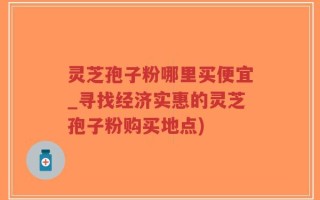 灵芝孢子粉哪里买便宜_寻找经济实惠的灵芝孢子粉购买地点)