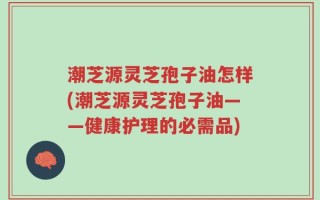 潮芝源灵芝孢子油怎样(潮芝源灵芝孢子油——健康护理的必需品)