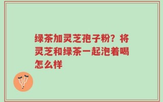 绿茶加灵芝孢子粉？将灵芝和绿茶一起泡着喝怎么样