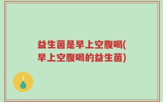 益生菌是早上空腹喝(早上空腹喝的益生菌)