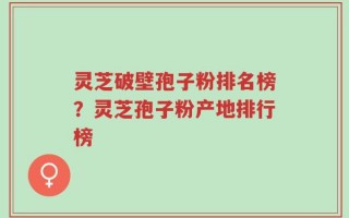 灵芝破壁孢子粉排名榜？灵芝孢子粉产地排行榜