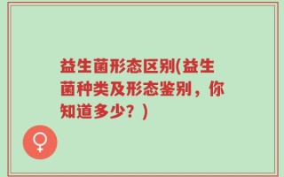 益生菌形态区别(益生菌种类及形态鉴别，你知道多少？)