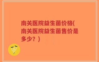 南关医院益生菌价格(南关医院益生菌售价是多少？)