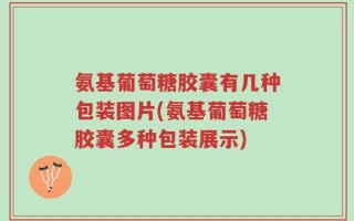 氨基葡萄糖胶囊有几种包装图片(氨基葡萄糖胶囊多种包装展示)