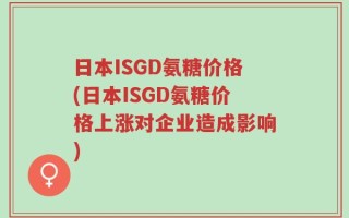 日本ISGD氨糖价格(日本ISGD氨糖价格上涨对企业造成影响)