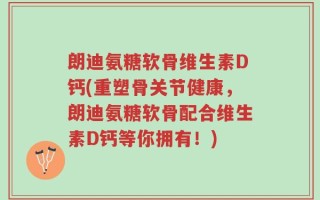 朗迪氨糖软骨维生素D钙(重塑骨关节健康，朗迪氨糖软骨配合维生素D钙等你拥有！)