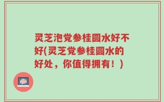 灵芝泡党参桂圆水好不好(灵芝党参桂圆水的好处，你值得拥有！)