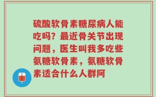 硫酸软骨素糖尿病人能吃吗？最近骨关节出现问题，医生叫我多吃些氨糖软骨素，氨糖软骨素适合什么人群阿