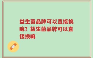益生菌品牌可以直接换嘛？益生菌品牌可以直接换嘛
