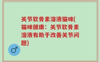 关节软骨素溶液猫咪(猫咪健康：关节软骨素溶液有助于改善关节问题)