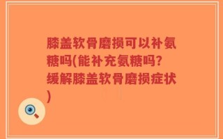 膝盖软骨磨损可以补氨糖吗(能补充氨糖吗？缓解膝盖软骨磨损症状)