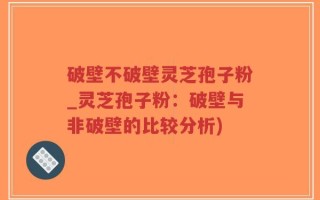破壁不破壁灵芝孢子粉_灵芝孢子粉：破壁与非破壁的比较分析)