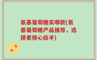 氨基葡萄糖买哪款(氨基葡萄糖产品推荐，选择更得心应手)