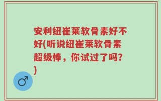 安利纽崔莱软骨素好不好(听说纽崔莱软骨素超级棒，你试过了吗？)