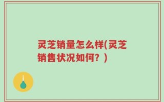 灵芝销量怎么样(灵芝销售状况如何？)