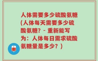 人体需要多少硫酸氨糖(人体每天需要多少硫酸氨糖？- 重新能写为：人体每日需求硫酸氨糖量是多少？)