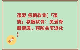 葆婴 氨糖软骨(「葆婴」氨糖软骨：关爱骨骼健康，预防关节退化)