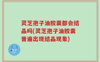 灵芝孢子油胶囊都会结晶吗(灵芝孢子油胶囊普遍出现结晶现象)