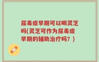 尿毒症早期可以喝灵芝吗(灵芝可作为尿毒症早期的辅助治疗吗？)