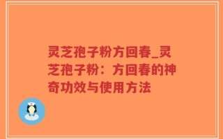 灵芝孢子粉方回春_灵芝孢子粉：方回春的神奇功效与使用方法