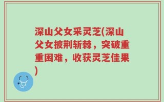 深山父女采灵芝(深山父女披荆斩棘，突破重重困难，收获灵芝佳果)