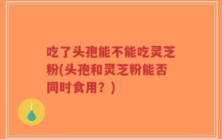 吃了头孢能不能吃灵芝粉(头孢和灵芝粉能否同时食用？)