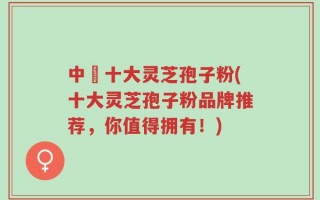 中囯十大灵芝孢子粉(十大灵芝孢子粉品牌推荐，你值得拥有！)