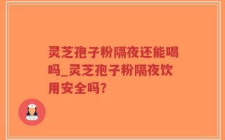 灵芝孢子粉隔夜还能喝吗_灵芝孢子粉隔夜饮用安全吗？