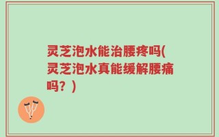灵芝泡水能治腰疼吗(灵芝泡水真能缓解腰痛吗？)