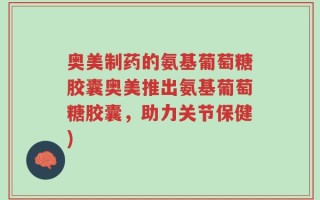 奥美制药的氨基葡萄糖胶囊奥美推出氨基葡萄糖胶囊，助力关节保健)
