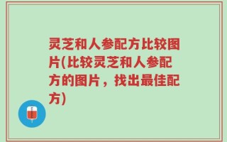 灵芝和人参配方比较图片(比较灵芝和人参配方的图片，找出最佳配方)