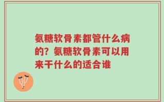 氨糖软骨素都管什么病的？氨糖软骨素可以用来干什么的适合谁