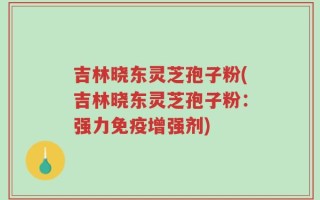吉林晓东灵芝孢子粉(吉林晓东灵芝孢子粉：强力免疫增强剂)