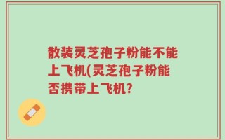 散装灵芝孢子粉能不能上飞机(灵芝孢子粉能否携带上飞机？