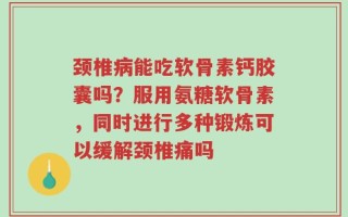 颈椎病能吃软骨素钙胶囊吗？服用氨糖软骨素，同时进行多种锻炼可以缓解颈椎痛吗