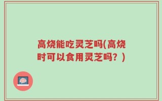 高烧能吃灵芝吗(高烧时可以食用灵芝吗？)