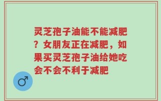灵芝孢子油能不能减肥？女朋友正在减肥，如果买灵芝孢子油给她吃会不会不利于减肥